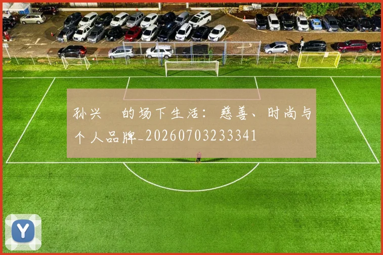 孙兴慜的场下生活:慈善、时尚与个人品牌_20260703233341