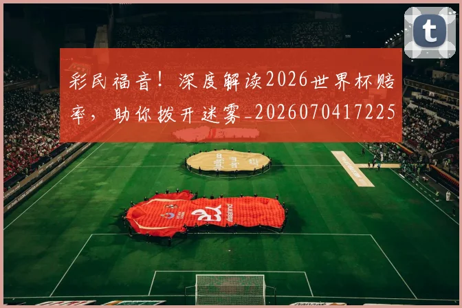 彩民福音！深度解读2026世界杯赔率，助你拨开迷雾_20260704172253_20260722155900