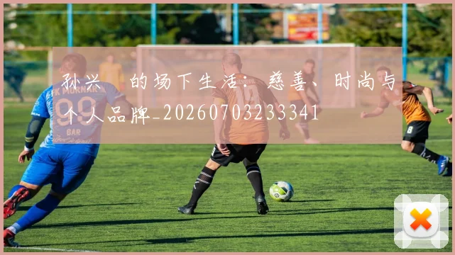 孙兴慜的场下生活：慈善、时尚与个人品牌_20260703233341