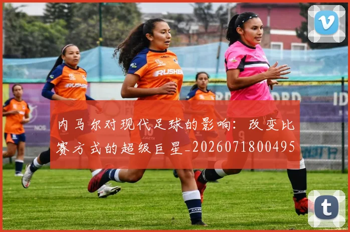 内马尔对现代足球的影响：改变比赛方式的超级巨星_20260718004952