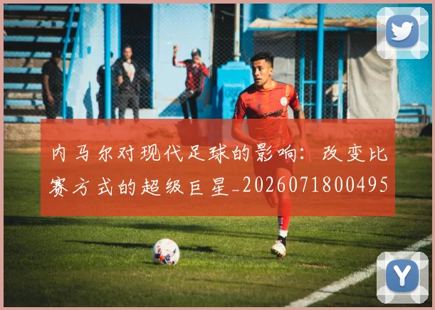 内马尔对现代足球的影响：改变比赛方式的超级巨星_20260718004952