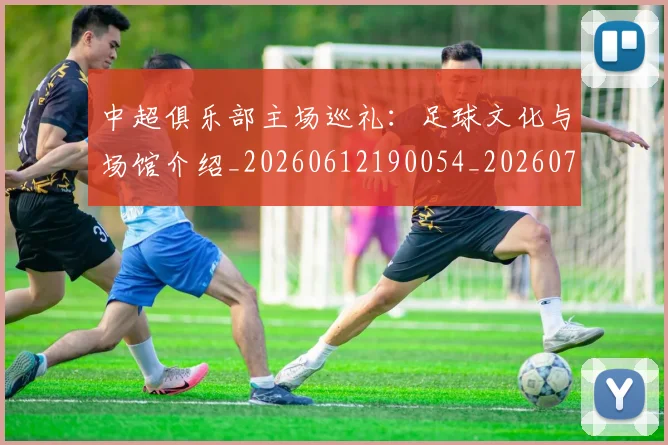 中超俱乐部主场巡礼：足球文化与场馆介绍_20260612190054_20260716185032