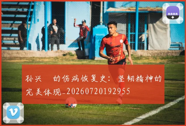 孙兴慜的伤病恢复史：坚韧精神的完美体现_20260720192955