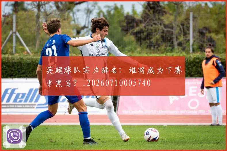 英超球队实力排名：谁将成为下赛季黑马？_20260710005740